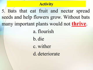 Activity
5. Bats that eat fruit and nectar spread
seeds and help flowers grow. Without bats
many important plants would not thrive.
a. flourish
b.die
c. wither
d.deteriorate
 