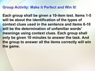 Group Activity: Make it Perfect and Win It!
Each group shall be given a 10-item test. Items 1-5
will be about the identification of the types of
context clues used in the sentence and items 6-10
will be the determination of unfamiliar words’
meanings using context clues. Each group shall
only be given 10 minutes to answer the task. And
the group to answer all the items correctly will win
the game.
 