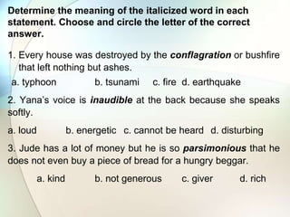 Determine the meaning of the italicized word in each
statement. Choose and circle the letter of the correct
answer.
1. Every house was destroyed by the conflagration or bushfire
that left nothing but ashes.
a. typhoon b. tsunami c. fire d. earthquake
2. Yana’s voice is inaudible at the back because she speaks
softly.
a. loud b. energetic c. cannot be heard d. disturbing
3. Jude has a lot of money but he is so parsimonious that he
does not even buy a piece of bread for a hungry beggar.
a. kind b. not generous c. giver d. rich
 