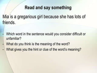 Read and say something
Mia is a gregarious girl because she has lots of
friends.
- Which word in the sentence would you consider difficult or
unfamiliar?
- What do you think is the meaning of the word?
- What gives you the hint or clue of the word’s meaning?
 