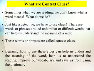 What are Context Clues?
• Sometimes when we are reading, we don’t know what a
word means! What do we do?
• Just like a detective, we have to use clues! There are
words or phrases around unfamiliar or difficult words that
can help us understand the meaning of a word.
• These words or phrases are called context clues.
• Learning how to use these clues can help us understand
the meaning of the word, help us to understand the
reading, improve our vocabulary and save us from using
the dictionary!
 
