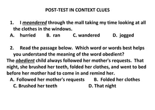 POST-TEST IN CONTEXT CLUES
1. I meandered through the mall taking my time looking at all
the clothes in the windows.
A. hurried B. ran C. wandered D. jogged
2. Read the passage below. Which word or words best helps
you understand the meaning of the word obedient?
The obedient child always followed her mother's requests. That
night, she brushed her teeth, folded her clothes, and went to bed
before her mother had to come in and remind her.
A. Followed her mother's requests B. Folded her clothes
C. Brushed her teeth D. That night
 