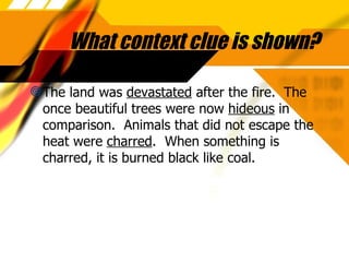 What context clue is shown? The land was  devastated  after the fire.  The once beautiful trees were now  hideous  in comparison.  Animals that did not escape the heat were  charred .  When something is charred, it is burned black like coal. 