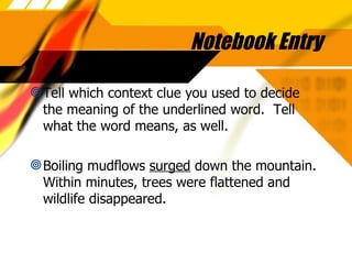 Notebook Entry Tell which context clue you used to decide the meaning of the underlined word.  Tell what the word means, as well. Boiling mudflows  surged  down the mountain.  Within minutes, trees were flattened and wildlife disappeared. 