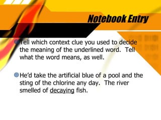 Notebook Entry Tell which context clue you used to decide the meaning of the underlined word.  Tell what the word means, as well. He’d take the artificial blue of a pool and the sting of the chlorine any day.  The river smelled of  decaying  fish. 