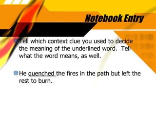 Notebook Entry Tell which context clue you used to decide the meaning of the underlined word.  Tell what the word means, as well. He  quenched  the fires in the path but left the rest to burn. 