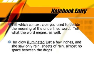 Notebook Entry Tell which context clue you used to decide the meaning of the underlined word.  Tell what the word means, as well. Her glow  illuminated  just a few inches, and she saw only rain, sheets of rain, almost no space between the drops. 
