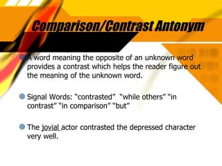 Comparison/Contrast Antonym A word meaning the opposite of an unknown word provides a contrast which helps the reader figure out the meaning of the unknown word. Signal Words: “contrasted”  “while others” “in contrast” “in comparison” “but” The  jovial  actor contrasted the depressed character very well. 