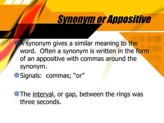 Synonym or Appositive A synonym gives a similar meaning to the word.  Often a synonym is written in the form of an appositive with commas around the synonym. Signals:  commas; “or” The  interva l, or gap, between the rings was three seconds. 