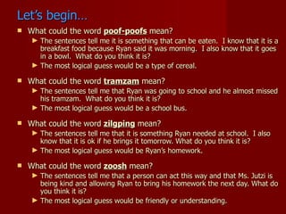 Let’s begin…
   What could the word poof-poofs mean?
    ► The sentences tell me it is something that can be eaten. I know that it is a
      breakfast food because Ryan said it was morning. I also know that it goes
      in a bowl. What do you think it is?
    ► The most logical guess would be a type of cereal.

   What could the word tramzam mean?
    ► The sentences tell me that Ryan was going to school and he almost missed
      his tramzam. What do you think it is?
    ► The most logical guess would be a school bus.

   What could the word zilgping mean?
    ► The sentences tell me that it is something Ryan needed at school. I also
      know that it is ok if he brings it tomorrow. What do you think it is?
    ► The most logical guess would be Ryan’s homework.

   What could the word zoosh mean?
    ► The sentences tell me that a person can act this way and that Ms. Jutzi is
      being kind and allowing Ryan to bring his homework the next day. What do
      you think it is?
    ► The most logical guess would be friendly or understanding.
 