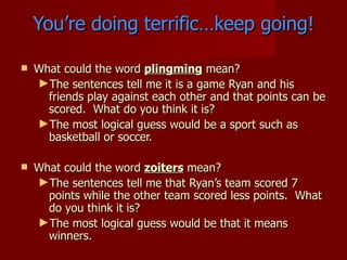 You’re doing terrific…keep going!

   What could the word plingming mean?
    ►The sentences tell me it is a game Ryan and his
      friends play against each other and that points can be
      scored. What do you think it is?
    ►The most logical guess would be a sport such as
      basketball or soccer.

   What could the word zoiters mean?
    ►The sentences tell me that Ryan’s team scored 7
      points while the other team scored less points. What
      do you think it is?
    ►The most logical guess would be that it means
      winners.
 
