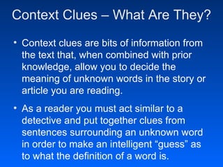 Context Clues – What Are They?
• Context clues are bits of information from
  the text that, when combined with prior
  knowledge, allow you to decide the
  meaning of unknown words in the story or
  article you are reading.
• As a reader you must act similar to a
  detective and put together clues from
  sentences surrounding an unknown word
  in order to make an intelligent “guess” as
  to what the definition of a word is.
 