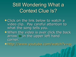 Still Wondering What a
         Context Clue Is?
 Clickon the link below to watch a
  video clip. Pay careful attention to
  what the song tells you.
 When the video is over click the back
  arrow  in the upper left hand
  corner.
 http://www.youtube.com/watch?v=qgaS
 