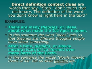 Direct definition context clues are
    words that say, “Stop - don’t touch that
      dictionary. The definition of the word
    you don’t know is right here in the text!"
EXAMPLES:
 There are many theories, or ideas,
  about what made the Ice Ages happen.
 In this sentence the word “ideas” tells us
  that theories are different thoughts people
  have about something.
 After a time, glaciers, or slowly
  moving rivers of ice, formed over
  many parts of the Earth.
 In this sentence the words “slowly moving
  rivers of ice” tell us what glaciers are.
 