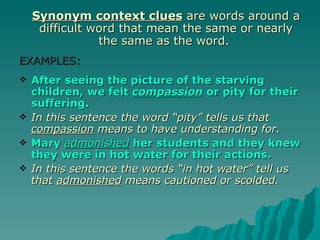 Synonym context clues are words around a
     difficult word that mean the same or nearly
                the same as the word.
EXAMPLES:
   After seeing the picture of the starving
    children, we felt compassion or pity for their
    suffering.
   In this sentence the word “pity” tells us that
    compassion means to have understanding for.
   Mary admonished her students and they knew
    they were in hot water for their actions.
   In this sentence the words “in hot water” tell us
    that admonished means cautioned or scolded.
 