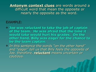 Antonym context clues are words around a
      difficult word that mean the opposite or
          nearly the opposite as the word.

EXAMPLE:
   Joe was reluctant to take the job of captain
    of the team. He was afraid that the time it
    would take would hurt his grades. On the
    other hand, Billy was eager for the chance to
    be the team captain.
   In this sentence the words “on the other hand”
    and “eager” tell us that Billy feels the opposite of
    Joe, therefore, reluctant means uncertain or
    cautious.
 