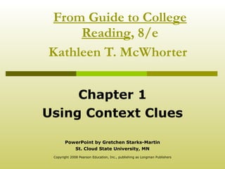 From Guide to College Reading , 8/e Kathleen T. McWhorter   Chapter 1 Using Context Clues PowerPoint by Gretchen Starks-Martin St. Cloud State University, MN Copyright 2008 Pearson Education, Inc., publishing as Longman Publishers 