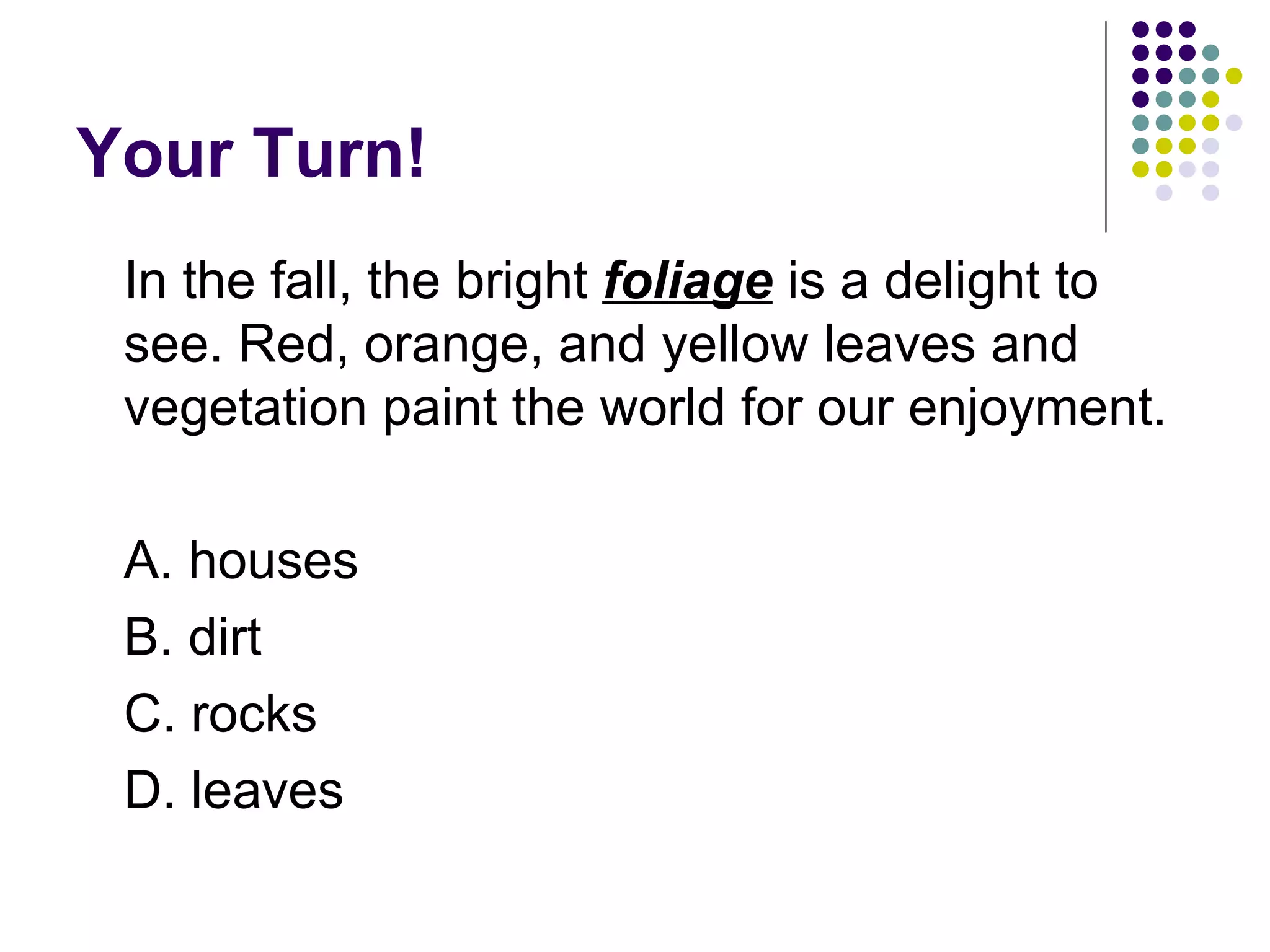 Your Turn! In the fall, the bright  foliage  is a delight to see. Red, orange, and yellow leaves and vegetation paint the world for our enjoyment.  A. houses B. dirt C. rocks D. leaves 