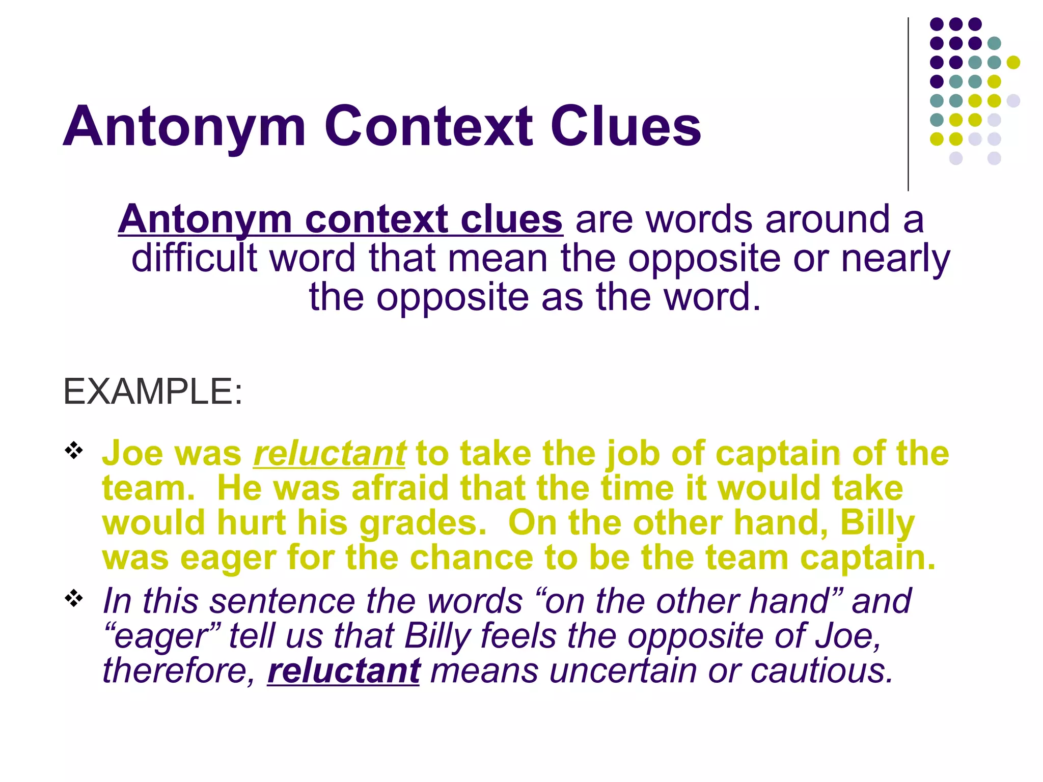 Antonym Context Clues Antonym context clues  are words around a difficult word that mean the opposite or nearly the opposite as the word.  EXAMPLE: Joe was  reluctant  to take the job of captain of the team.  He was afraid that the time it would take would hurt his grades.  On the other hand, Billy was eager for the chance to be the team captain. In this sentence the words “on the other hand” and “eager” tell us that Billy feels the opposite of Joe, therefore,  reluctant  means uncertain or cautious. 