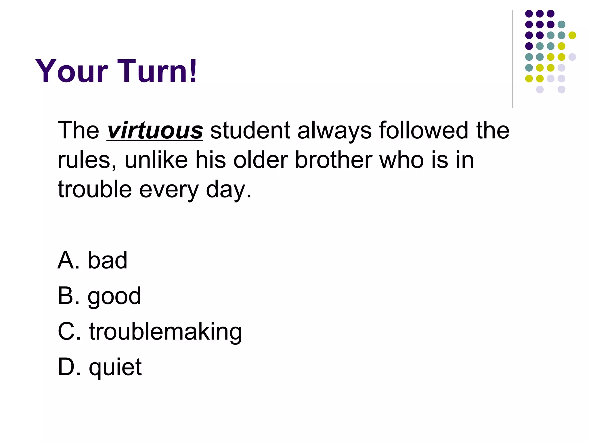 Your Turn! The  virtuous  student always followed the rules, unlike his older brother who is in trouble every day.  A. bad B. good C. troublemaking D. quiet 