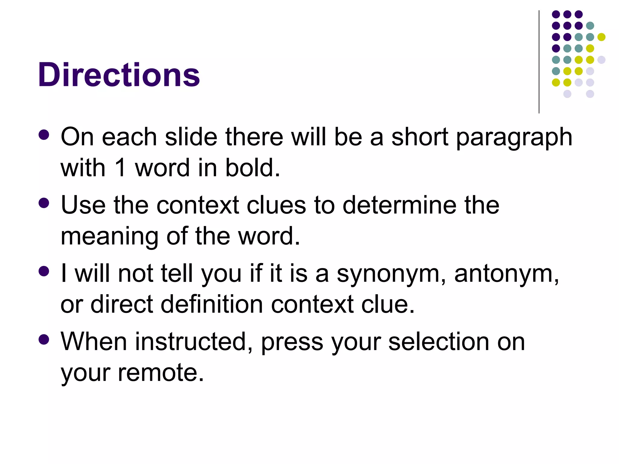 Directions On each slide there will be a short paragraph with 1 word in bold.  Use the context clues to determine the meaning of the word.  I will not tell you if it is a synonym, antonym, or direct definition context clue.  When instructed, press your selection on your remote.  