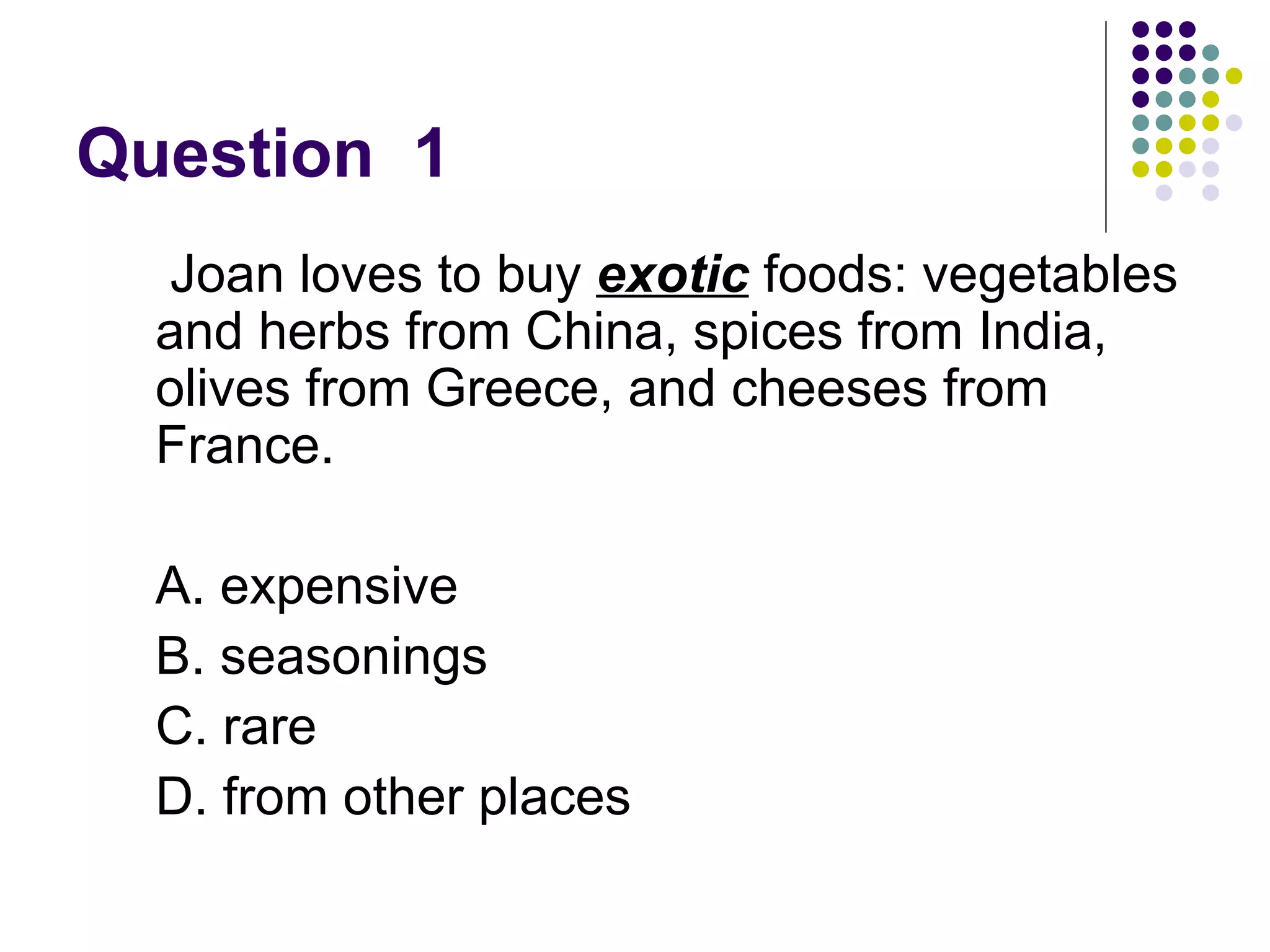 Question  1  Joan loves to buy  exotic  foods: vegetables and herbs from China, spices from India, olives from Greece, and cheeses from France. A. expensive  B. seasonings  C. rare D. from other places 