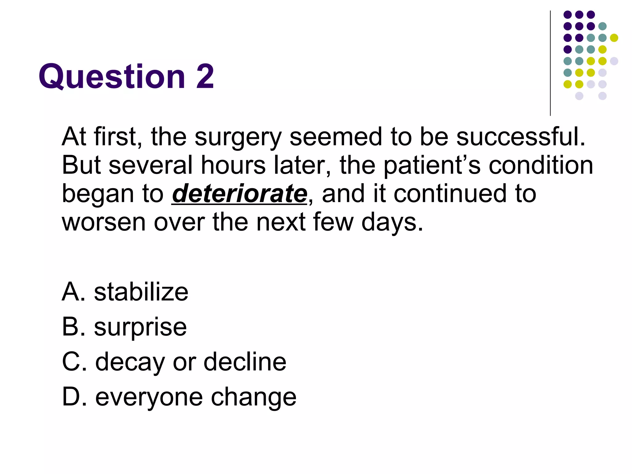 Question 2 At first, the surgery seemed to be successful. But several hours later, the patient’s condition began to  deteriorate , and it continued to worsen over the next few days. A. stabilize B. surprise  C. decay or decline D. everyone change  