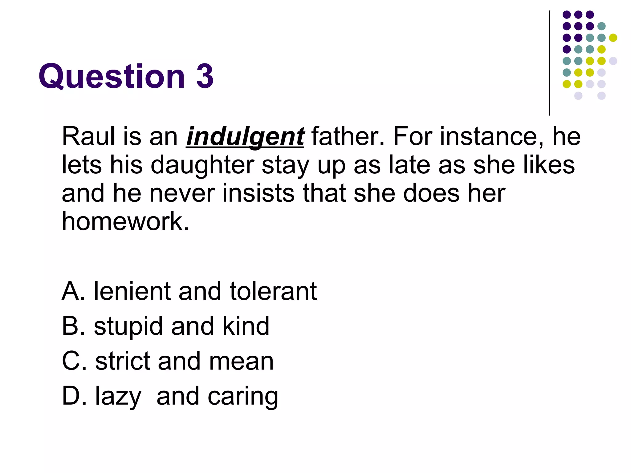 Question 3 Raul is an  indulgent   father. For instance, he lets his daughter stay up as late as she likes and he never insists that she does her homework. A. lenient and tolerant B. stupid and kind C. strict and mean D. lazy  and caring 