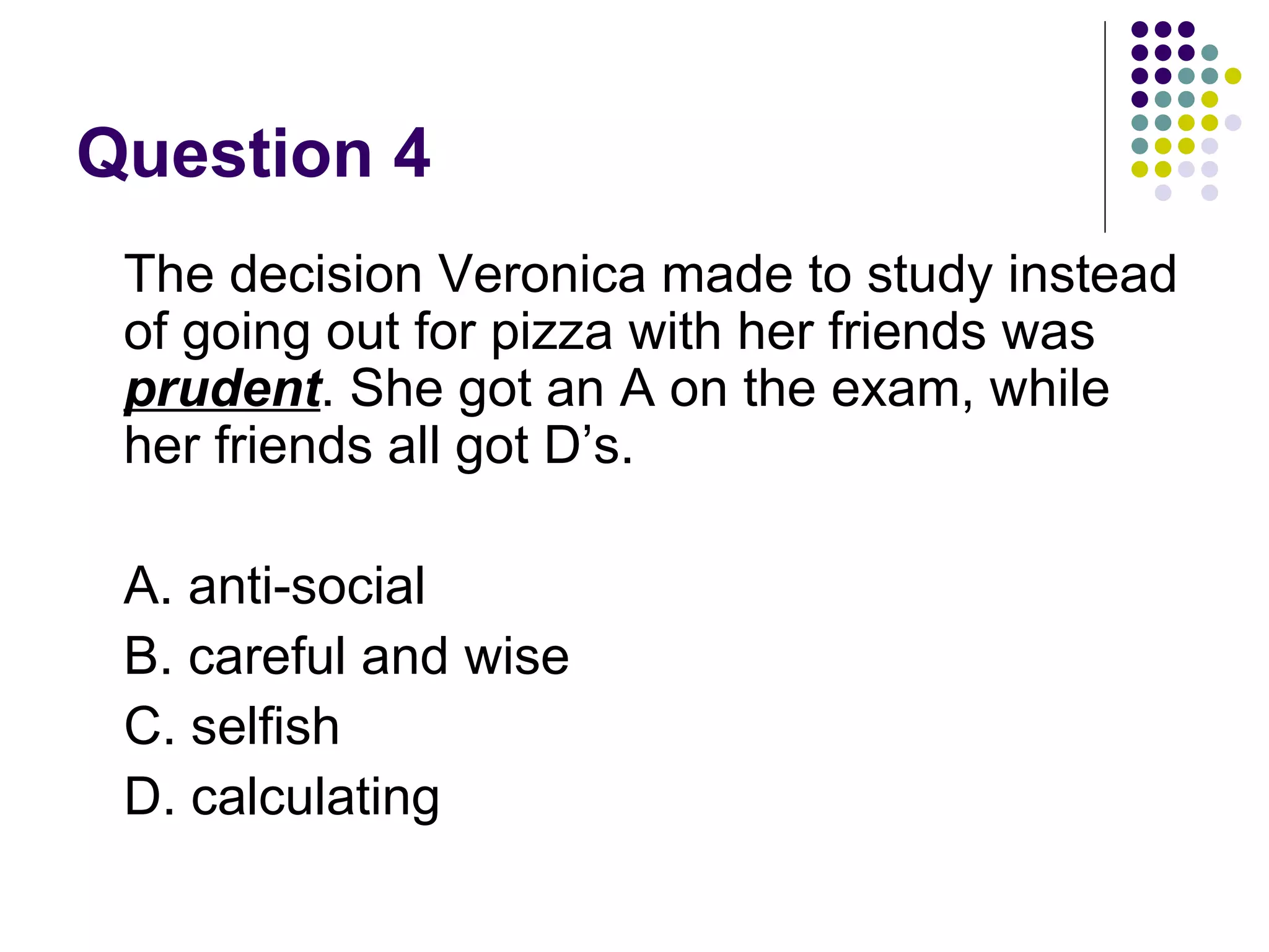 Question 4 The decision Veronica made to study instead of going out for pizza with her friends was  prudent . She got an A on the exam, while her friends all got D’s. A. anti-social B. careful and wise C. selfish D. calculating 