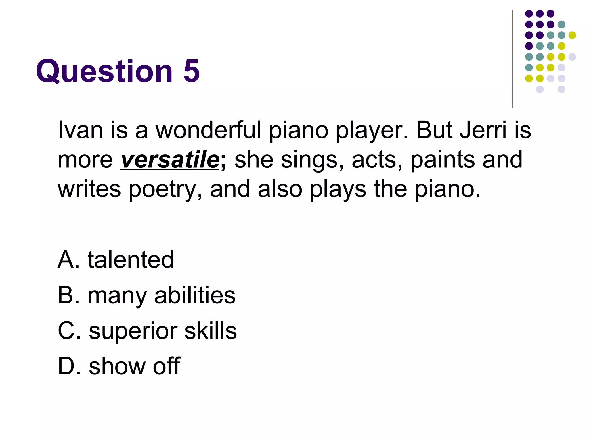 Question 5 Ivan is a wonderful piano player. But Jerri is more  versatile ;  she sings, acts, paints and writes poetry, and also plays the piano. A. talented B. many abilities C. superior skills D. show off 