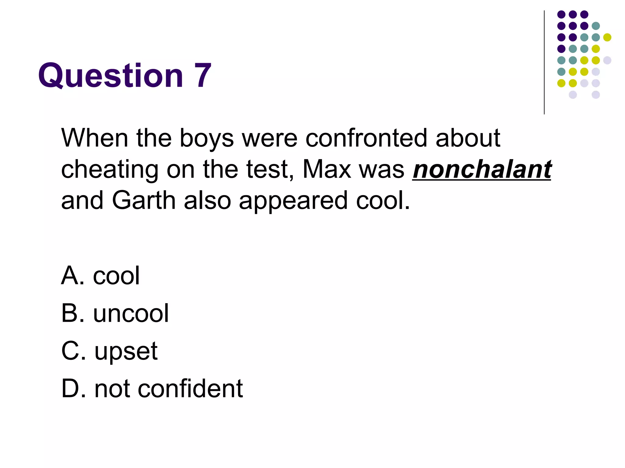 Question 7  When the boys were confronted about cheating on the test, Max was  nonchalant  and Garth also appeared cool.  A. cool B. uncool C. upset D. not confident 