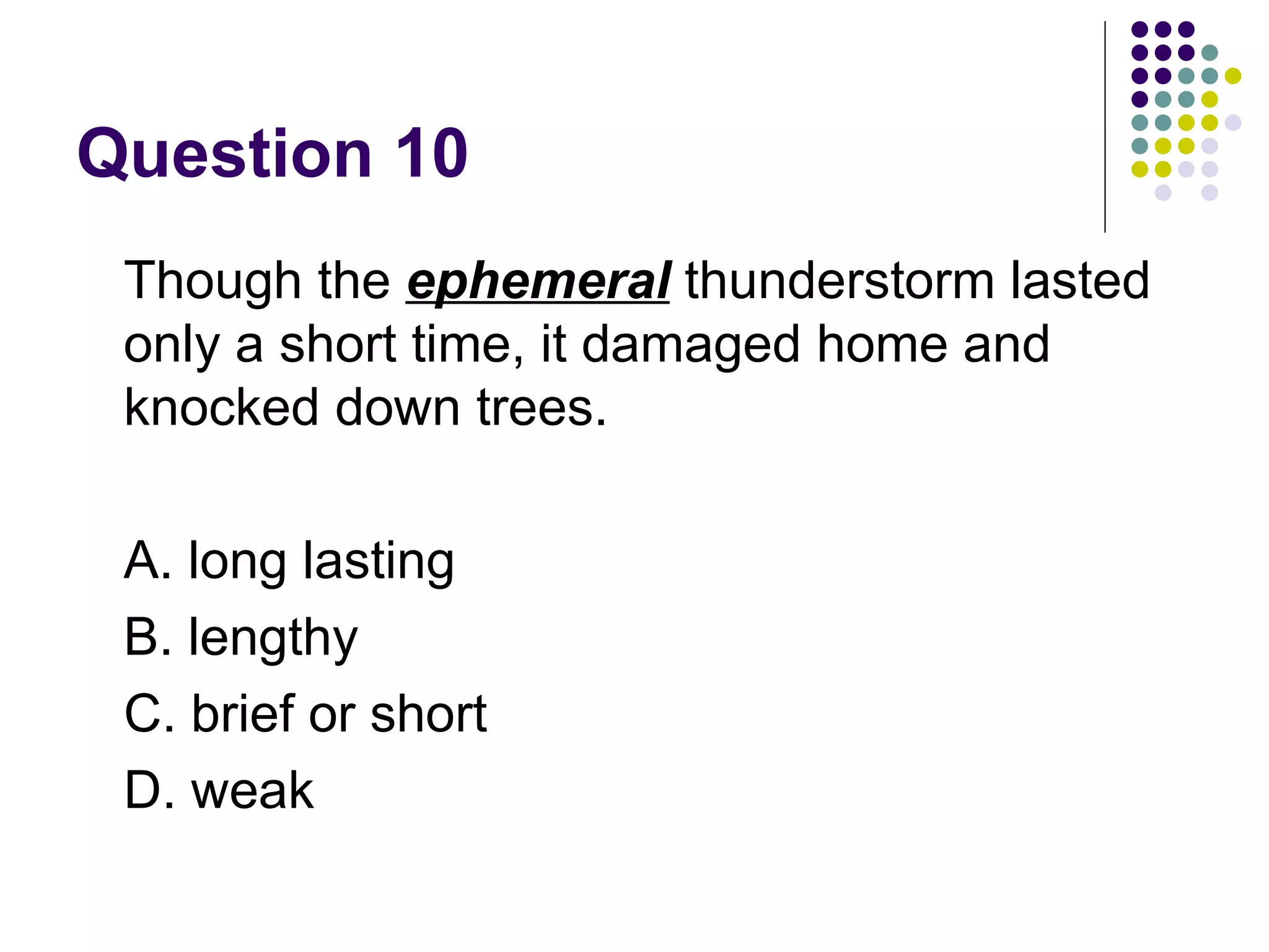 Question 10 Though the  ephemeral  thunderstorm lasted only a short time, it damaged home and knocked down trees.  A. long lasting B. lengthy C. brief or short D. weak 
