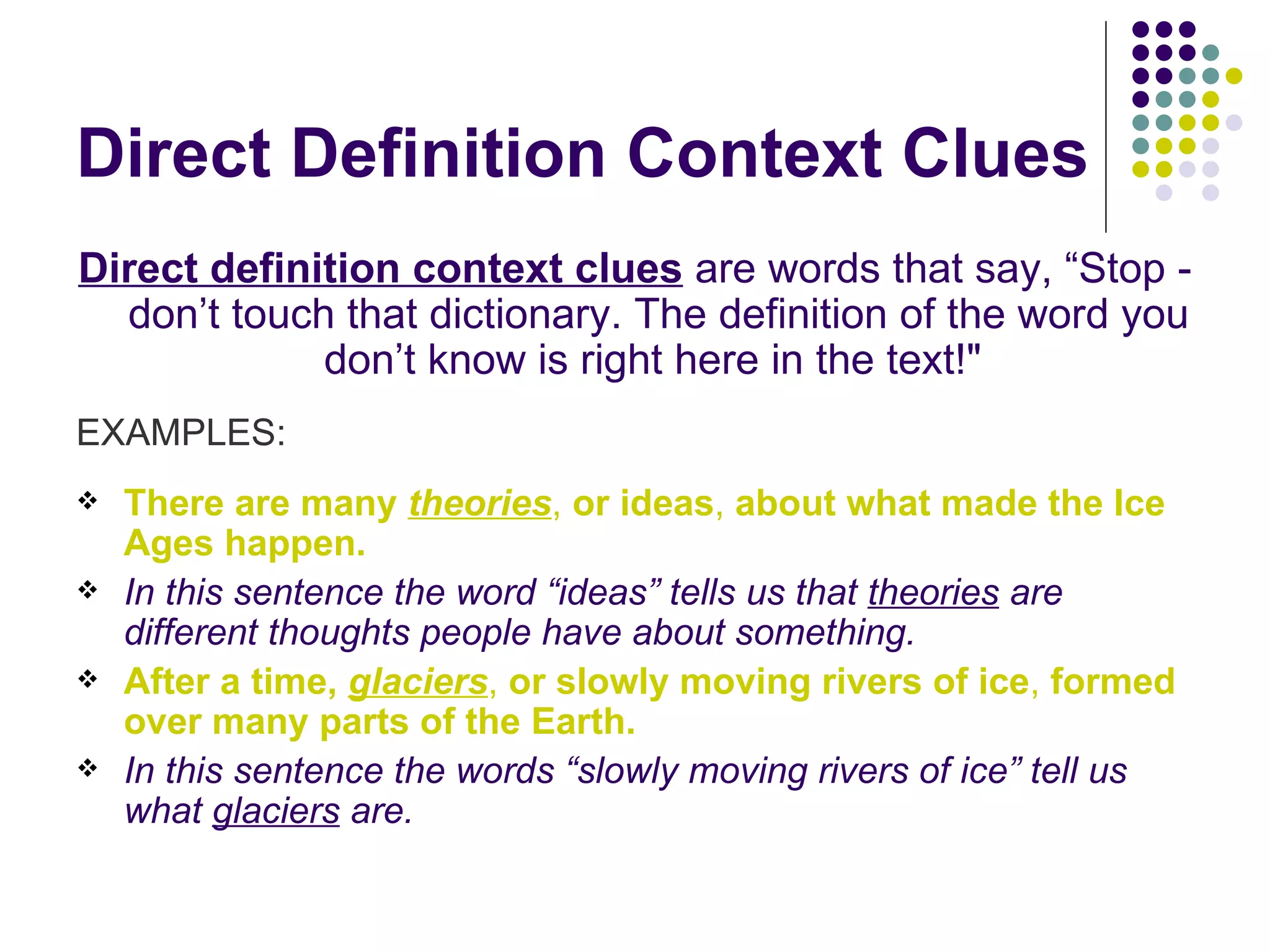 Direct Definition Context Clues Direct definition context clues  are words that say, “Stop - don’t touch that dictionary. The definition of the word you don’t know is right here in the text!"  EXAMPLES: There are many  theories ,  or   ideas ,  about what made the Ice Ages happen.   In this sentence the word “ideas” tells us that  theories  are different thoughts people have about something. After a time,  glaciers ,  or slowly moving rivers of ice ,  formed over many parts of the Earth.   In this sentence the words “slowly moving rivers of ice” tell us what  glaciers  are. 