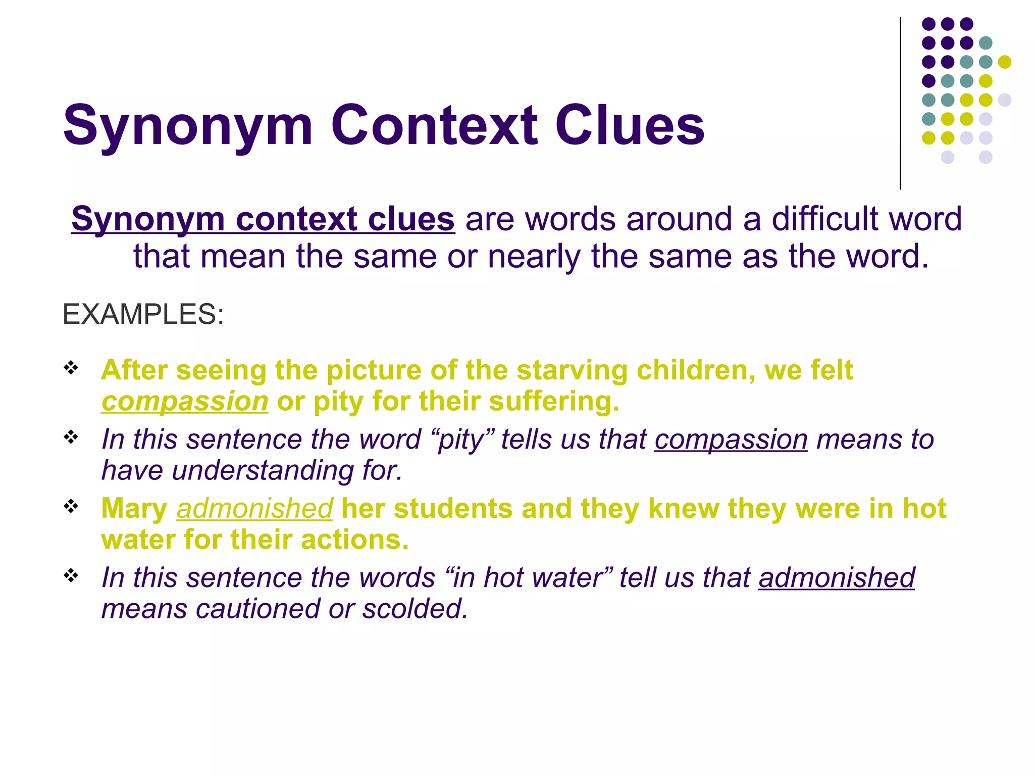 Synonym Context Clues Synonym context clues  are words around a difficult word that mean the same or nearly the same as the word.  EXAMPLES: After seeing the picture of the starving children, we felt  compassion  or pity for their suffering.   In this sentence the word “pity” tells us that  compassion  means to have understanding for. Mary  admonished  her students and they knew they were in hot water for their actions.   In this sentence the words “in hot water” tell us that  admonished  means cautioned or scolded. 