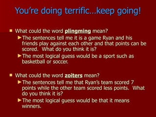 You’re doing terrific…keep going! What could the word  plingming  mean? The sentences tell me it is a game Ryan and his friends play against each other and that points can be scored.  What do you think it is? The most logical guess would be a sport such as basketball or soccer. What could the word  zoiters  mean? The sentences tell me that Ryan’s team scored 7 points while the other team scored less points.  What do you think it is? The most logical guess would be that it means winners. 