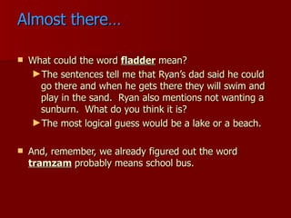 Almost there… What could the word  fladder  mean? The sentences tell me that Ryan’s dad said he could go there and when he gets there they will swim and play in the sand.  Ryan also mentions not wanting a sunburn.  What do you think it is? The most logical guess would be a lake or a beach. And, remember, we already figured out the word  tramzam   probably means school bus. 