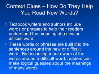 Context Clues – How Do They Help You Read New Words? Textbook writers and authors include words or phrases to help their readers understand the meaning of a new or difficult word. These words or phrases are built into the sentences around the new or difficult word.  By becoming more aware of the words around a difficult word, readers can make logical guesses about the meanings of many words.  