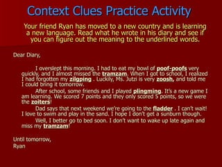 Context Clues Practice Activity Your friend Ryan has moved to a new country and is learning a new language. Read what he wrote in his diary and see if you can figure out the meaning to the underlined words. Dear Diary, I overslept this morning. I had to eat my bowl of  poof-poofs   very quickly, and I almost missed the  tramzam . When I got to school, I realized I had forgotten my  zilgping   . Luckily, Ms. Jutzi is very  zoosh ,  and told me I could bring it tomorrow. After school, some friends and I played  plingming . It’s a new game I am learning. We scored 7 points and they only scored 5 points, so we were the  zoiters ! Dad says that next weekend we’re going to the  fladder   . I can’t wait! I love to swim and play in the sand. I hope I don’t get a sunburn though. Well, I better go to bed soon. I don’t want to wake up late again and miss my  tramzam ! Until tomorrow, Ryan 