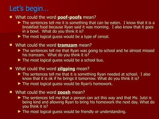 Let’s begin… What could the word  poof-poofs  mean? The sentences tell me it is something that can be eaten.  I know that it is a breakfast food because Ryan said it was morning.  I also know that it goes in a bowl.  What do you think it is? The most logical guess would be a type of cereal. What could the word  tramzam  mean? The sentences tell me that Ryan was going to school and he almost missed his tramzam.  What do you think it is? The most logical guess would be a school bus. What could the word  zilgping  mean? The sentences tell me that it is something Ryan needed at school.  I also know that it is ok if he brings it tomorrow. What do you think it is? The most logical guess would be Ryan’s homework. What could the word  zoosh  mean? The sentences tell me that a person can act this way and that Ms. Jutzi is being kind and allowing Ryan to bring his homework the next day. What do you think it is? The most logical guess would be friendly or understanding. 