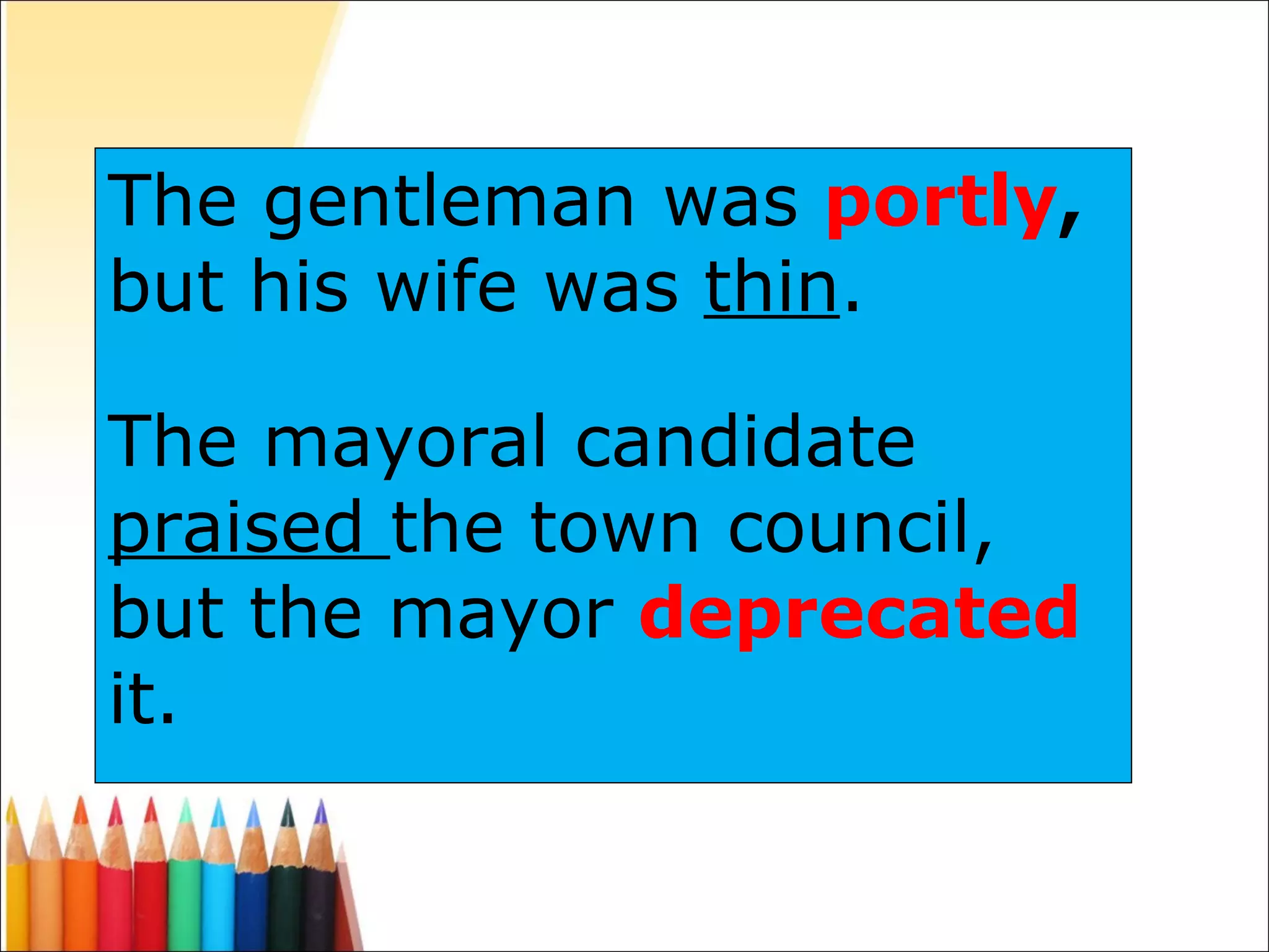 The gentleman was  portly ,  but his wife was  thin . The mayoral candidate  praised  the town council, but the mayor  deprecated   it. 