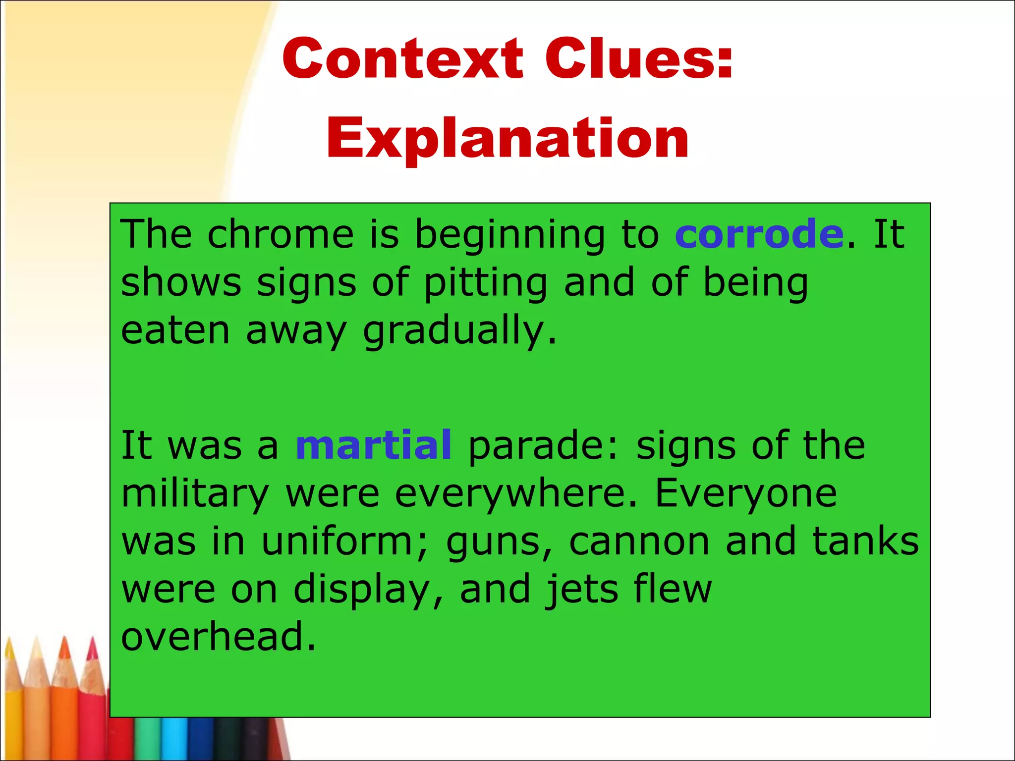 Context Clues: Explanation The chrome is beginning to  corrode . It shows signs of pitting and of being eaten away gradually. It was a  martial  parade: signs of the military were everywhere. Everyone was in uniform; guns, cannon and tanks were on display, and jets flew overhead. 