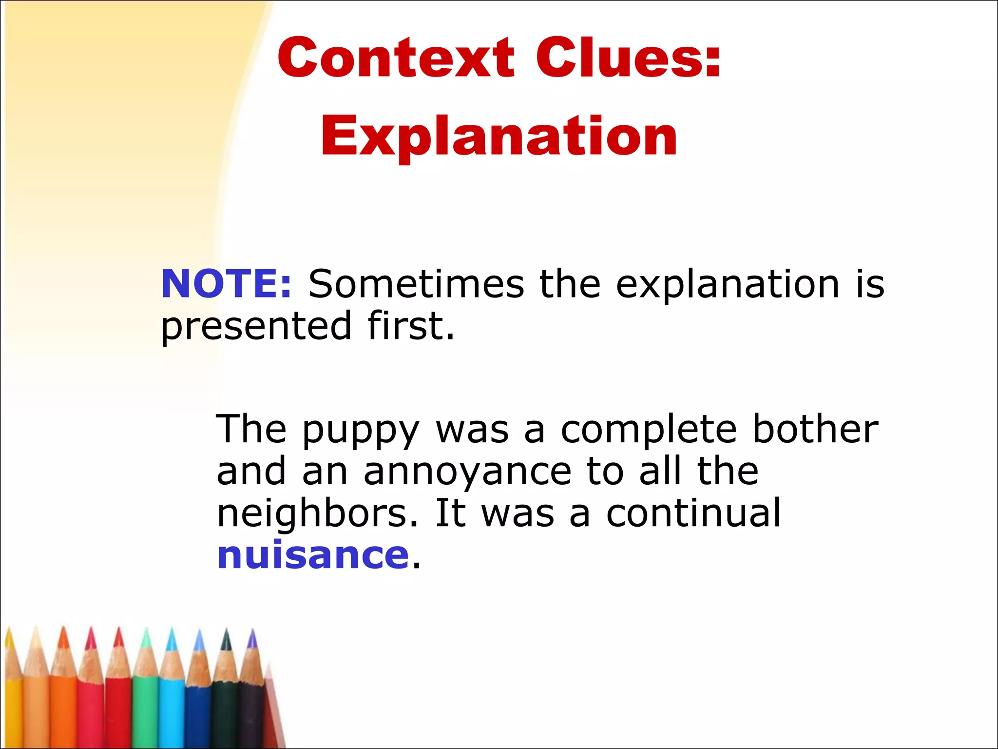 Context Clues: Explanation NOTE:  Sometimes the explanation is presented first. The puppy was a complete bother and an annoyance to all the neighbors. It was a continual  nuisance . 