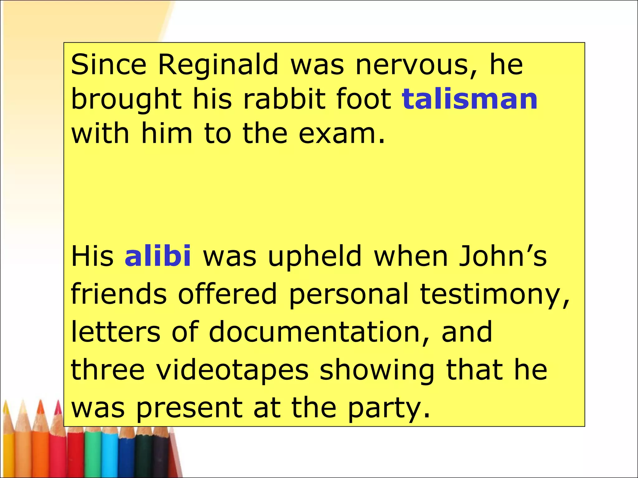 Since Reginald was nervous, he brought his rabbit foot  talisman  with him to the exam. His  alibi  was upheld when John’s friends offered personal testimony, letters of documentation, and three videotapes showing that he was present at the party. 