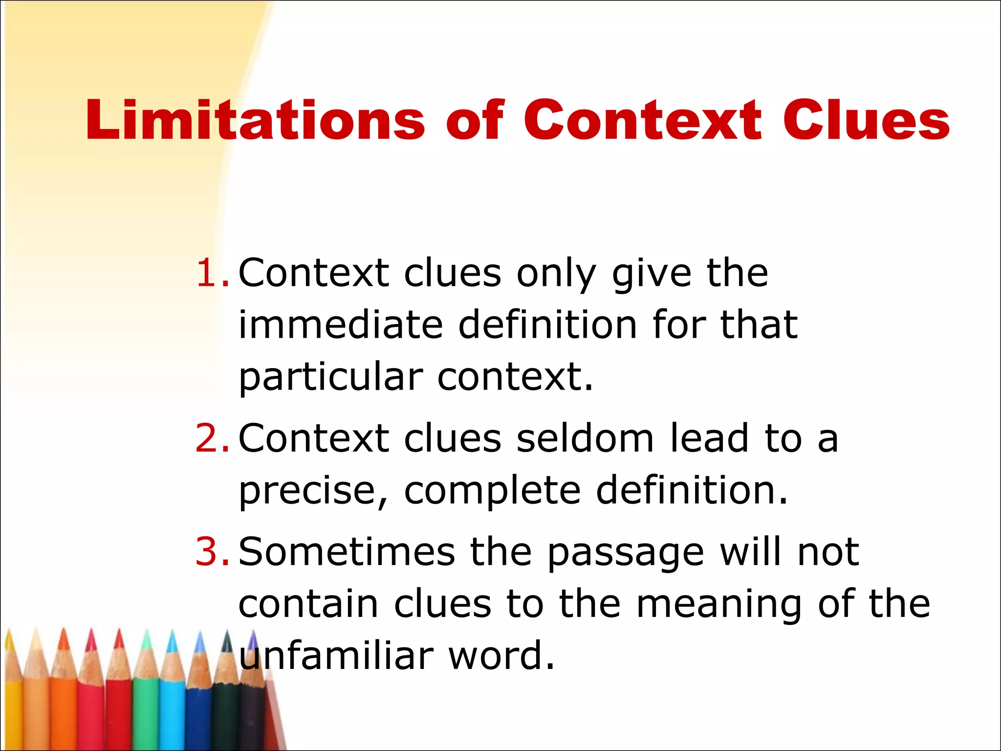 Limitations of Context Clues Context clues only give the immediate definition for that particular context. Context clues seldom lead to a precise, complete definition. Sometimes the passage will not contain clues to the meaning of the unfamiliar word. 