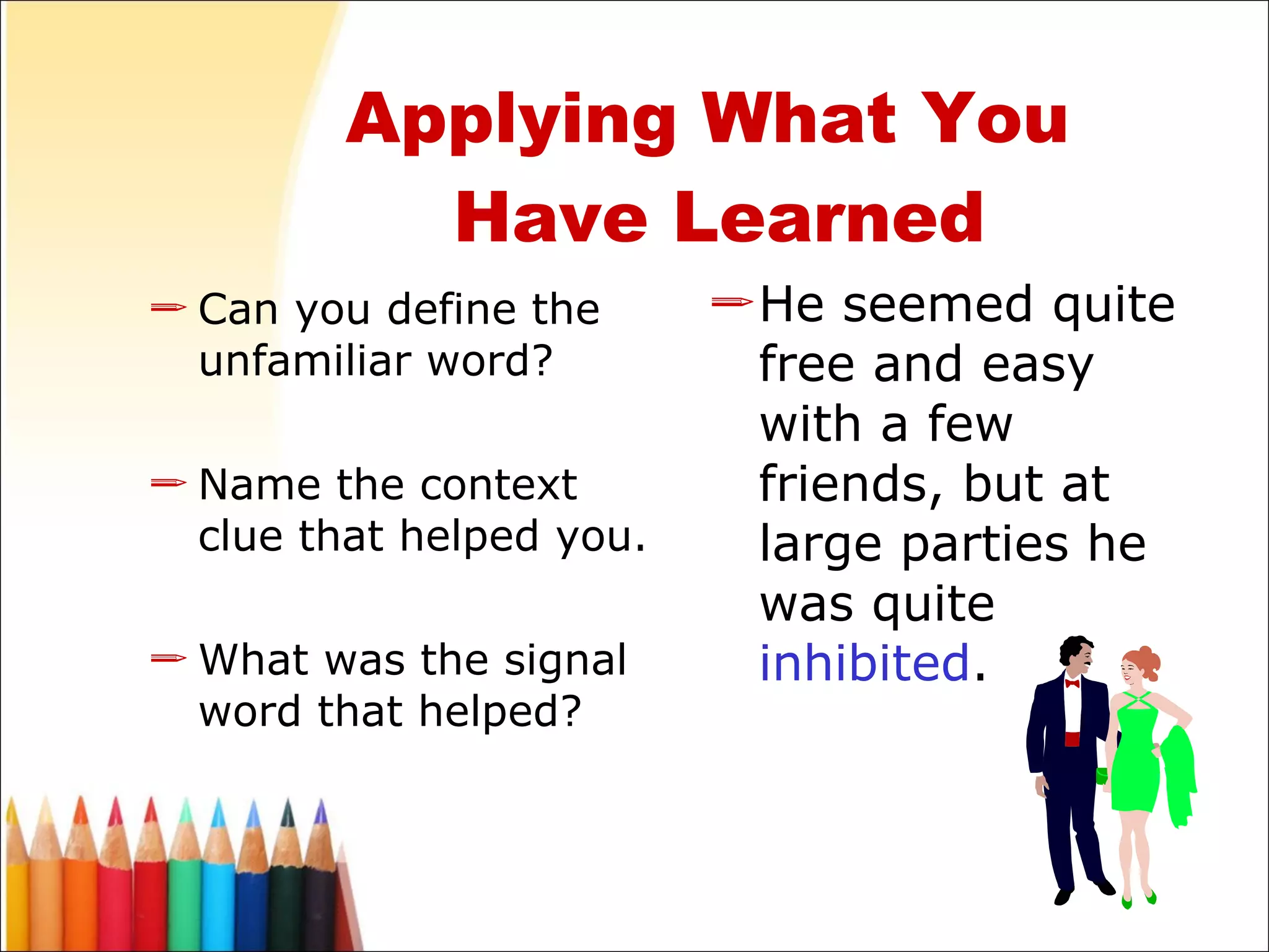 Applying What You  Have Learned Can you define the unfamiliar word? Name the context clue that helped you. What was the signal word that helped? He seemed quite free and easy with a few friends, but at large parties he was quite  inhibited . 