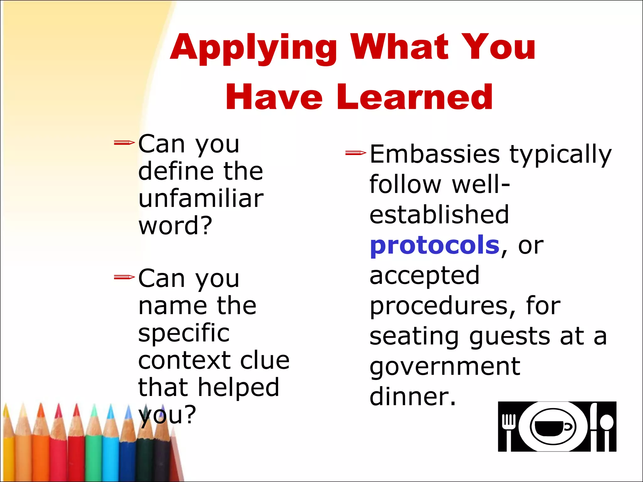 Can you define the unfamiliar word? Can you name the specific context clue that helped you? Embassies typically follow well-established  protocols , or accepted procedures, for seating guests at a government dinner. Applying What You  Have Learned 