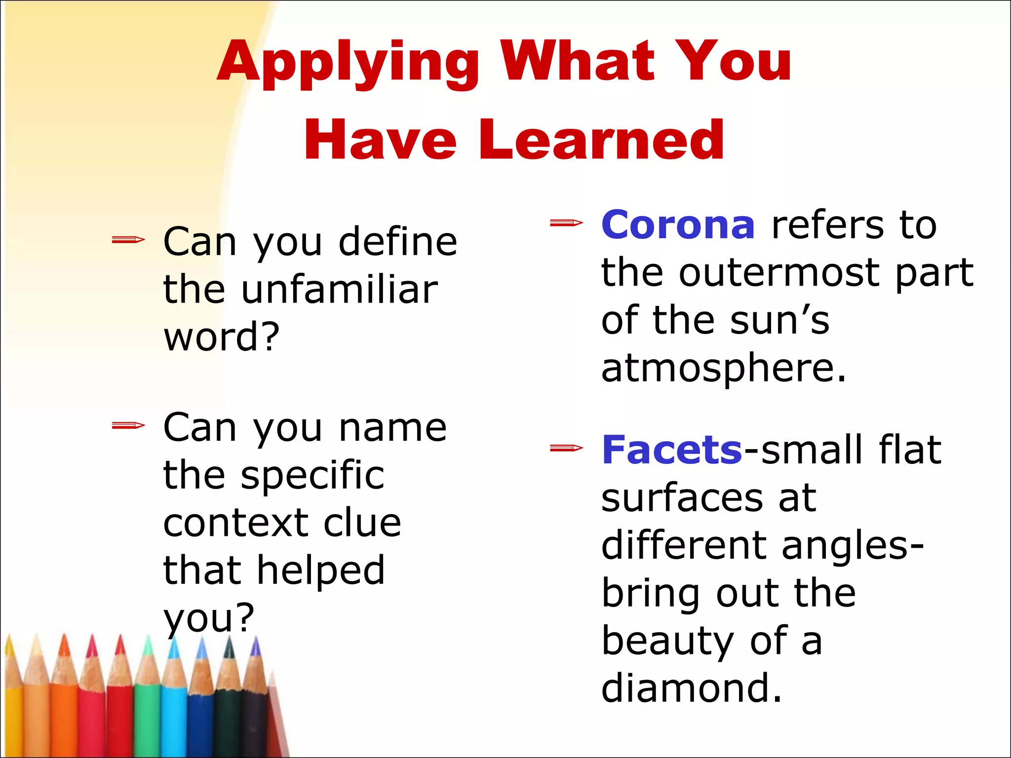 Can you define the unfamiliar word? Can you name the specific context clue that helped you? Corona   refers to the outermost part of the sun’s atmosphere. Facets -small flat surfaces at different angles- bring out the beauty of a diamond. Applying What You  Have Learned 