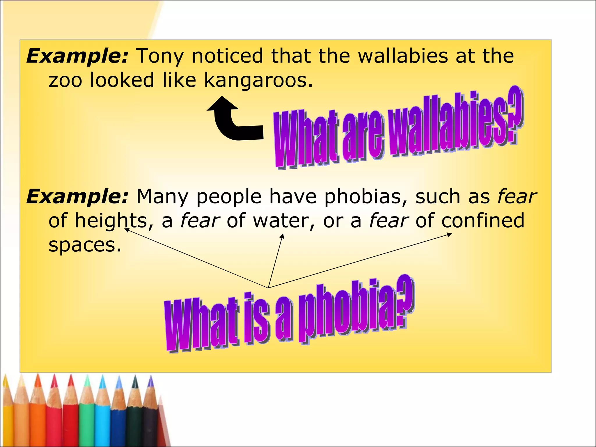 Example:   Tony noticed that the  wallabies  at the zoo   looked like kangaroos .  Example:   Many people have  phobias,  such as  fear  of heights, a  fear  of water, or a  fear  of confined spaces.  What are wallabies? What is a phobia? 
