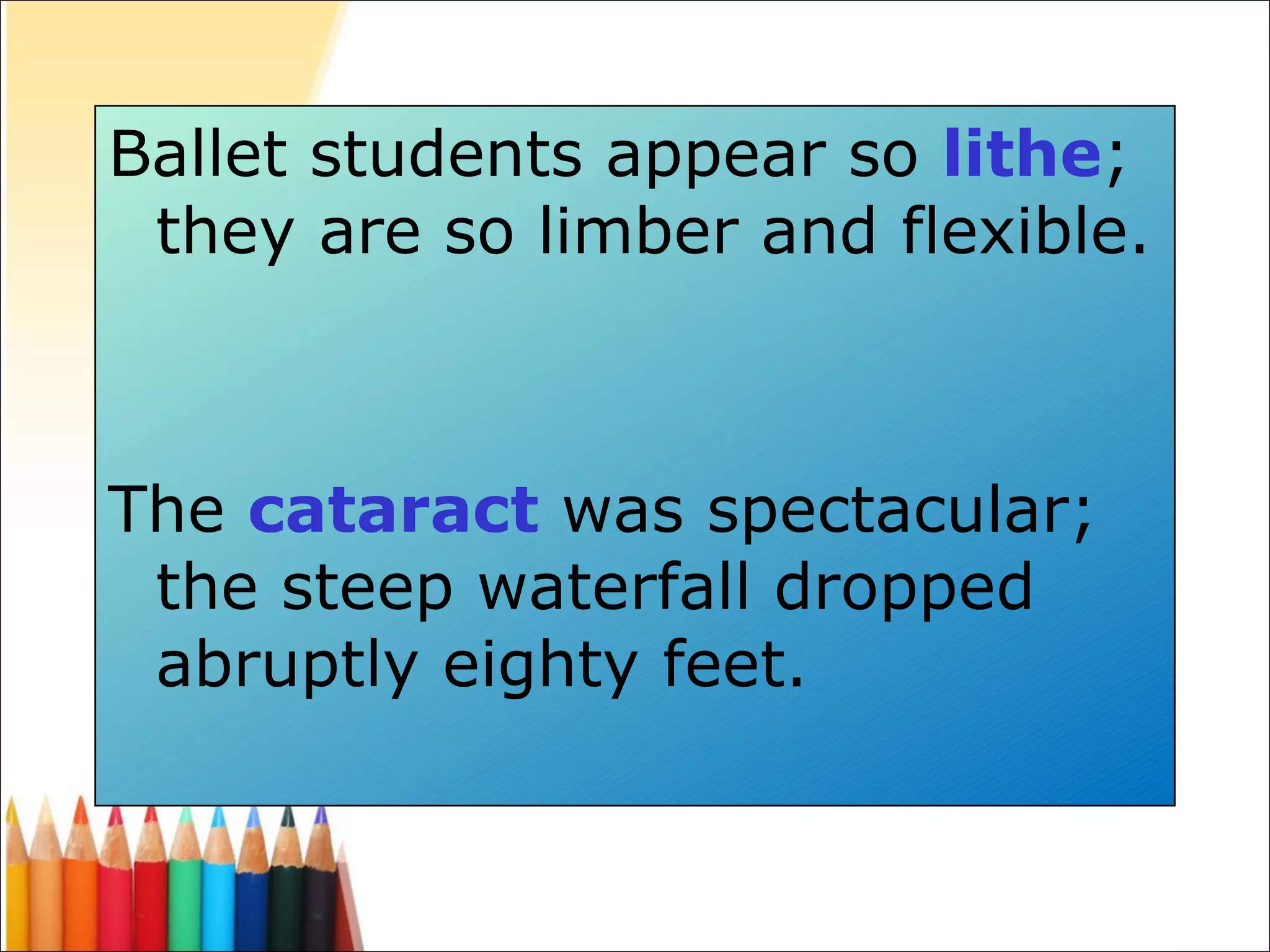 Ballet students appear so  lithe ; they are so limber and flexible. The  cataract  was spectacular; the steep waterfall dropped abruptly eighty feet. 