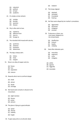 (A) industrial
(B) political
(C) of land
(D) academic
23. It's simply a minor ailment.
(A) mistake
(B) blunder
(C) question
(D) disease
24. Pity is often akin to love.
(A) related to
(B) different from
(C) alien to
(D) foreign to
25. The retarded child moved with alacrity.
(A) quickness
(B) slowness
(C) hesitation
(D) dilatoriness
26. The dog is always alert.
(A) listless
(B) lively
(C) languid
(D) indolent
27. The troops aligned.
(A) attacked
(B) retreated
(C) triumphed
(D) lined up
28. Her fears were allayed by her mother's consolation.
(A) aggravated
(B) worsened
(C) mitigated
(D) aroused
29. To become a citizen, you
must swear allegiance to
the United States
(A) disaffection
(B) treason
(C) loyalty
(D) infidelity
30. Heat often alleviates pain.
(A) intensifies
(B) augments
(C) cures
(D) mitigates
31. Brass is an alloy of copper and zinc.
(A) fission
(B) fuss
(C) separation
(D) mixture
32. Rewards allure men to confront danger.
(A) elude
(B) attract
(C) allude
(D) estrange
33. We heard some remarks in allusion to his
misconduct.
(A) slight mention
(B) illusion
(C) praise
(D) ailment
34. The plane is flying at a great altitude.
(A) speed
(B) alacrity
(C) stability
(D) height
35. To give away alms is an altruistic deed.
(A) selfish
(B) egoistic
(C) niggardly
(D) charitable
 